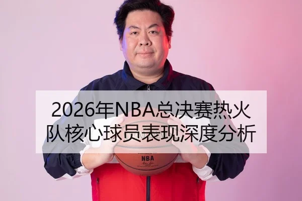2026年NBA总决赛热火队核心球员表现深度分析