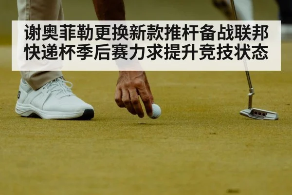 谢奥菲勒更换新款推杆备战联邦快递杯季后赛力求提升竞技状态
